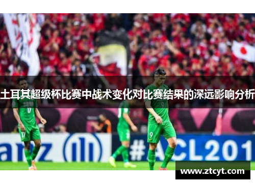 土耳其超级杯比赛中战术变化对比赛结果的深远影响分析