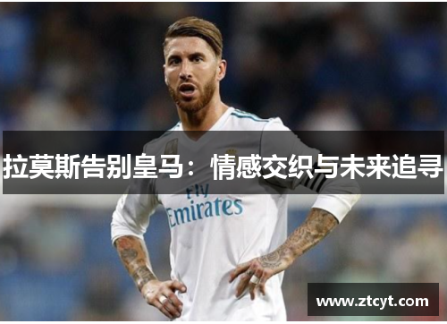 拉莫斯告别皇马：情感交织与未来追寻