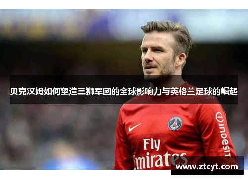 贝克汉姆如何塑造三狮军团的全球影响力与英格兰足球的崛起 贝克汉姆如何塑造三狮军团的全球影响力与英格兰足球的崛起